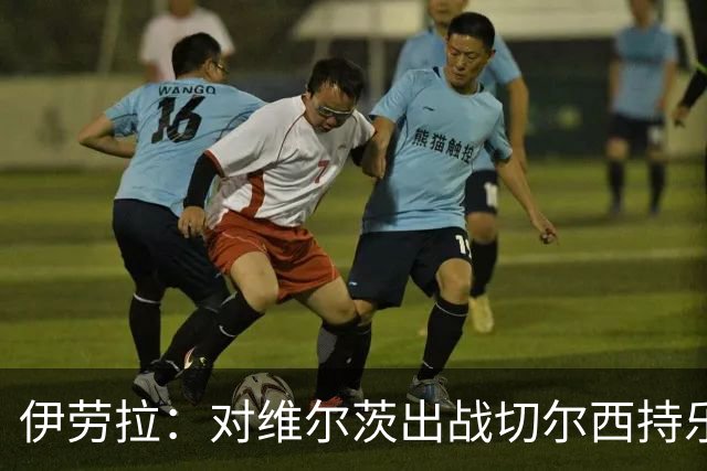 伊劳拉：对维尔茨出战切尔西持乐观态度；我们必须进行轮换