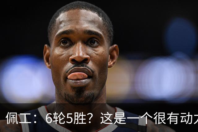 佩工：6轮5胜？这是一个很有动力的开局，要争取更高排名