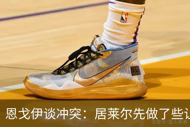 恩戈伊谈冲突：居莱尔先做了些让人恼火的事，但我反应也不好