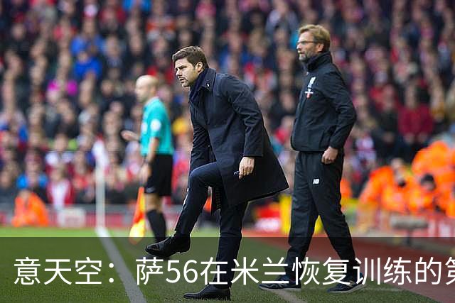 意天空：萨56在米兰恢复训练的第一天遭遇脚踝受伤