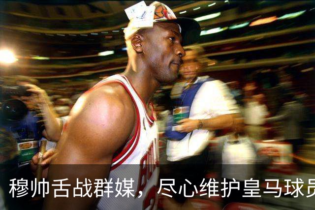 穆帅舌战群媒，尽心维护皇马球员！犀利破除围绕皇马球员的3大离谱媒体谣言！