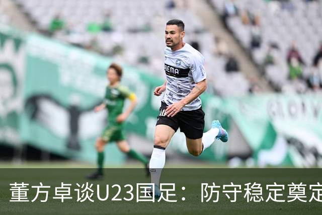 董方卓谈U23国足：防守稳定奠定实力底线，提上限需提升有球细节