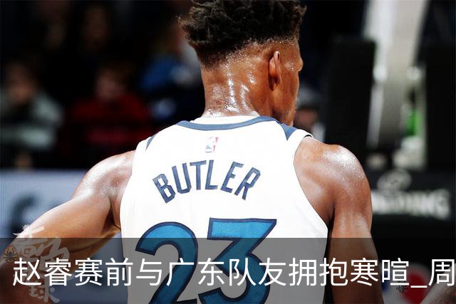 赵睿赛前与广东队友拥抱寒暄 周鹏明确表态即将退役
