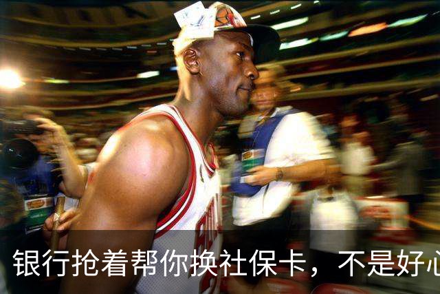 银行抢着帮你换社保卡，不是好心，是盯上了你后面的东西