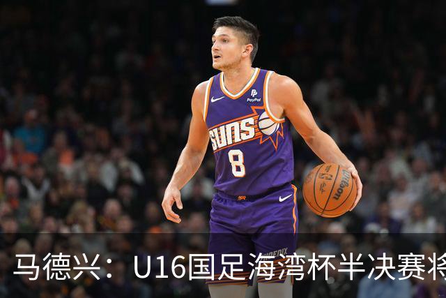 马德兴：U16国足海湾杯半决赛将对阵埃及U17，刘凯源、袁博涵停赛