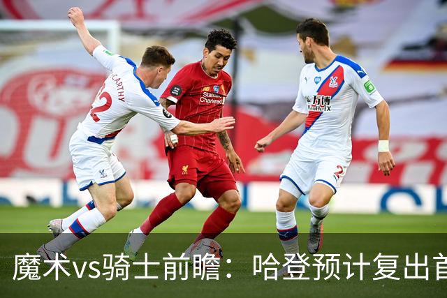 魔术vs骑士前瞻：哈登预计复出首发出战，磨合阵容成两队重要目标