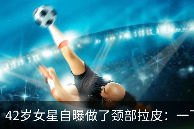 42岁女星自曝做了颈部拉皮：一下年轻20岁，但选医生要小心