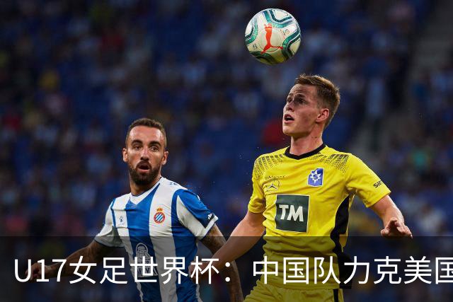 U17女足世界杯：中国队力克美国队，三战全胜小组头名出线